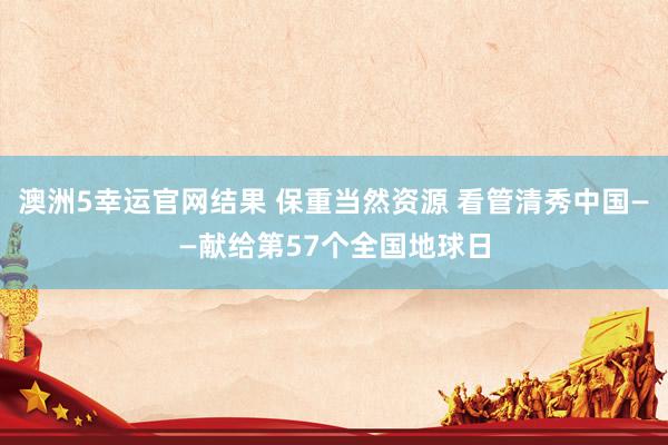 澳洲5幸运官网结果 保重当然资源 看管清秀中国——献给第57个全国地球日