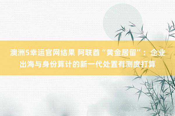 澳洲5幸运官网结果 阿联酋“黄金居留”：企业出海与身份算计的新一代处置有测度打算