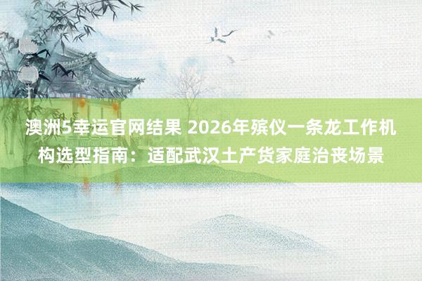 澳洲5幸运官网结果 2026年殡仪一条龙工作机构选型指南：适配武汉土产货家庭治丧场景