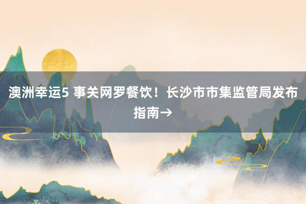 澳洲幸运5 事关网罗餐饮！长沙市市集监管局发布指南→