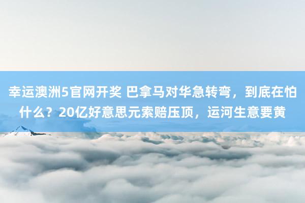 幸运澳洲5官网开奖 巴拿马对华急转弯，到底在怕什么？20亿好意思元索赔压顶，运河生意要黄