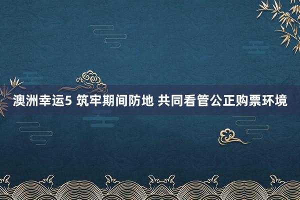 澳洲幸运5 筑牢期间防地 共同看管公正购票环境
