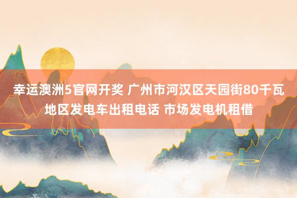 幸运澳洲5官网开奖 广州市河汉区天园街80千瓦地区发电车出租电话 市场发电机租借