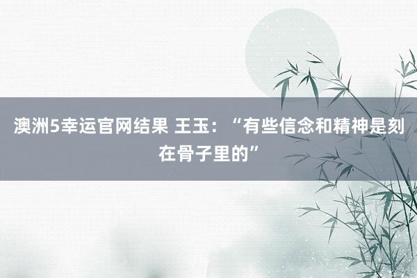 澳洲5幸运官网结果 王玉：“有些信念和精神是刻在骨子里的”