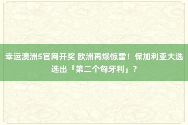 幸运澳洲5官网开奖 欧洲再爆惊雷！保加利亚大选选出「第二个匈牙利」？