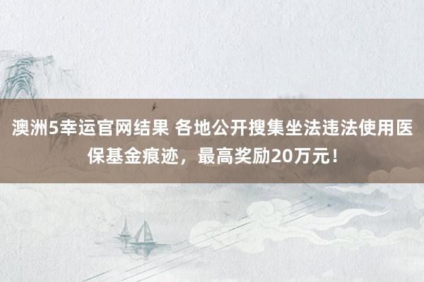 澳洲5幸运官网结果 各地公开搜集坐法违法使用医保基金痕迹，最高奖励20万元！