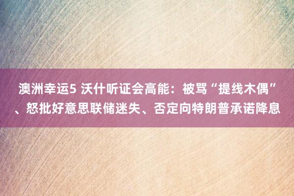澳洲幸运5 沃什听证会高能：被骂“提线木偶”、怒批好意思联储迷失、否定向特朗普承诺降息