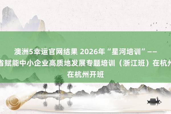 澳洲5幸运官网结果 2026年“星河培训”——四川省赋能中小企业高质地发展专题培训（浙江班）在杭州开班