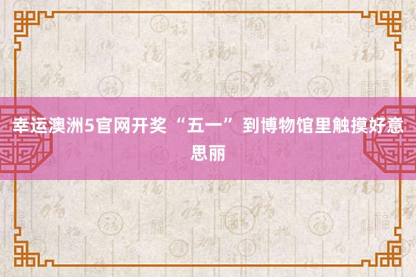 幸运澳洲5官网开奖 “五一” 到博物馆里触摸好意思丽