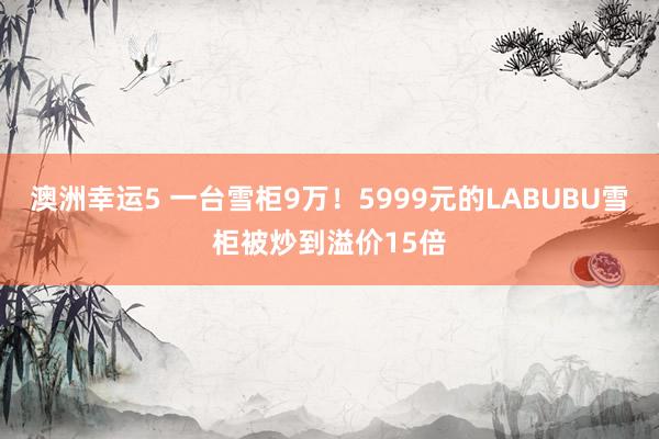 澳洲幸运5 一台雪柜9万！5999元的LABUBU雪柜被炒到溢价15倍