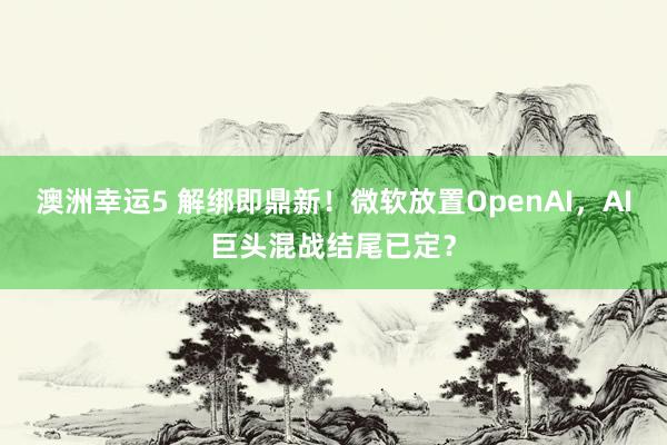 澳洲幸运5 解绑即鼎新！微软放置OpenAI，AI巨头混战结尾已定？