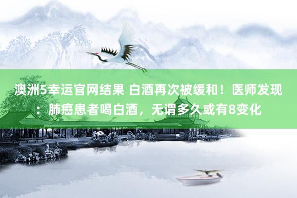 澳洲5幸运官网结果 白酒再次被缓和！医师发现：肺癌患者喝白酒，无谓多久或有8变化