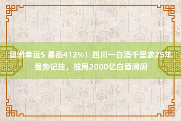澳洲幸运5 暴涨412%！四川一白酒千里寂25年强势记挂，搅局2000亿白酒阛阓