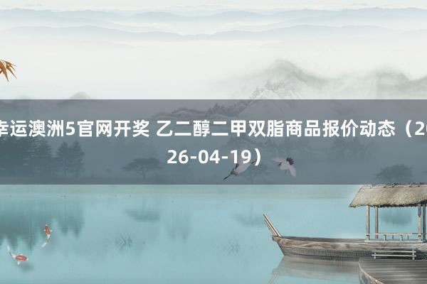 幸运澳洲5官网开奖 乙二醇二甲双脂商品报价动态（2026-04-19）