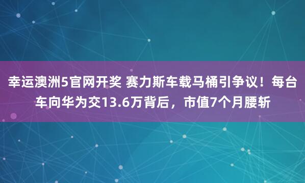 幸运澳洲5官网开奖 赛力斯车载马桶引争议！每台车向华为交13.6万背后，市值7个月腰斩