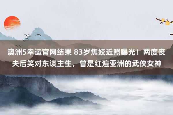 澳洲5幸运官网结果 83岁焦姣近照曝光！两度丧夫后笑对东谈主生，曾是红遍亚洲的武侠女神
