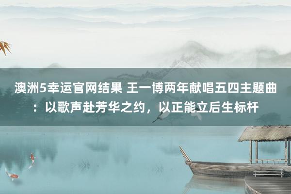 澳洲5幸运官网结果 王一博两年献唱五四主题曲：以歌声赴芳华之约，以正能立后生标杆