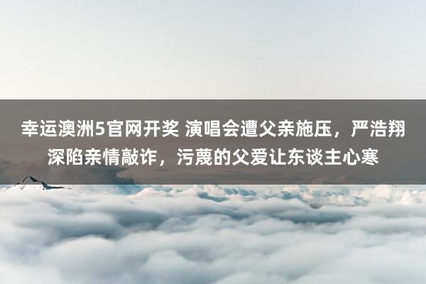 幸运澳洲5官网开奖 演唱会遭父亲施压，严浩翔深陷亲情敲诈，污蔑的父爱让东谈主心寒