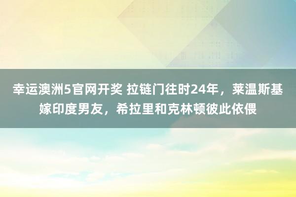 幸运澳洲5官网开奖 拉链门往时24年，莱温斯基嫁印度男友，希拉里和克林顿彼此依偎