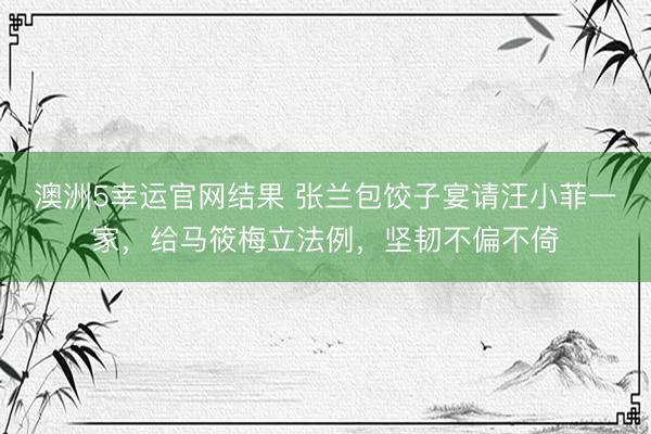 澳洲5幸运官网结果 张兰包饺子宴请汪小菲一家，给马筱梅立法例，坚韧不偏不倚