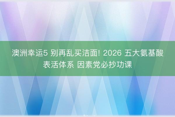 澳洲幸运5 别再乱买洁面! 2026 五大氨基酸表活体系 因素党必抄功课