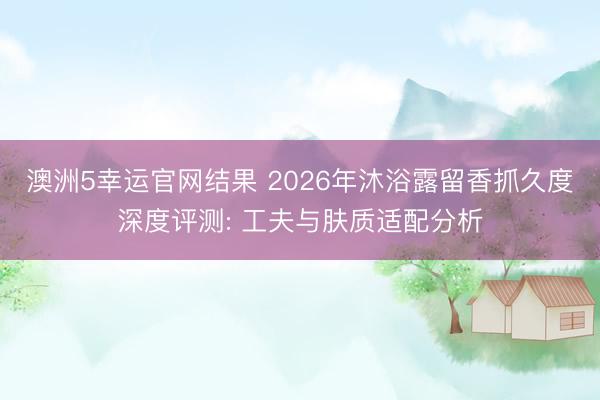 澳洲5幸运官网结果 2026年沐浴露留香抓久度深度评测: 工夫与肤质适配分析