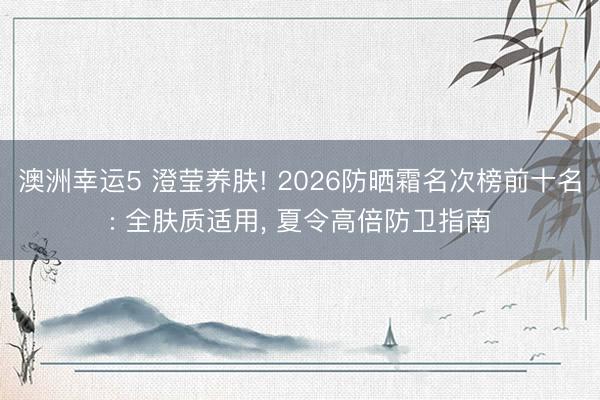 澳洲幸运5 澄莹养肤! 2026防晒霜名次榜前十名: 全肤质适用， 夏令高倍防卫指南