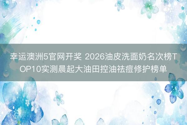 幸运澳洲5官网开奖 2026油皮洗面奶名次榜TOP10实测晨起大油田控油祛痘修护榜单