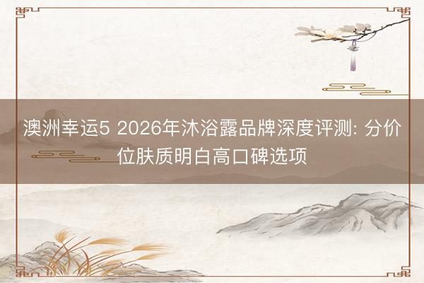 澳洲幸运5 2026年沐浴露品牌深度评测: 分价位肤质明白高口碑选项
