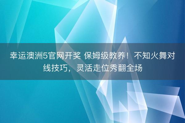 幸运澳洲5官网开奖 保姆级教养！不知火舞对线技巧，灵活走位秀翻全场