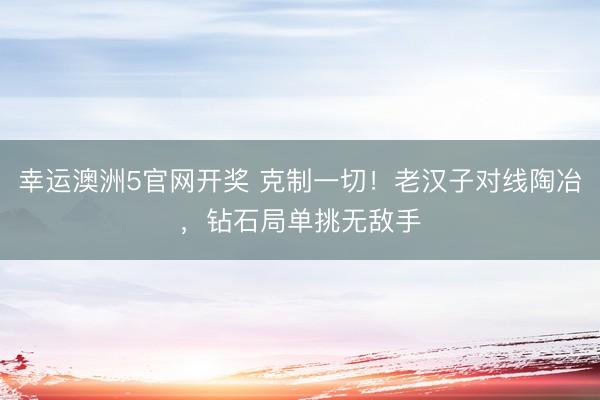 幸运澳洲5官网开奖 克制一切！老汉子对线陶冶，钻石局单挑无敌手