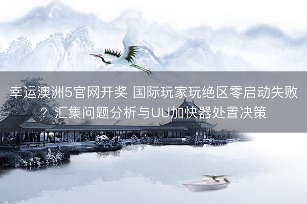 幸运澳洲5官网开奖 国际玩家玩绝区零启动失败？汇集问题分析与UU加快器处置决策