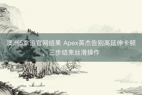 澳洲5幸运官网结果 Apex英杰告别高延伸卡顿，三步结束丝滑操作