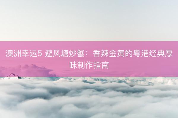 澳洲幸运5 避风塘炒蟹：香辣金黄的粤港经典厚味制作指南