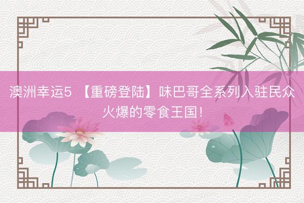 澳洲幸运5 【重磅登陆】味巴哥全系列入驻民众火爆的零食王国！