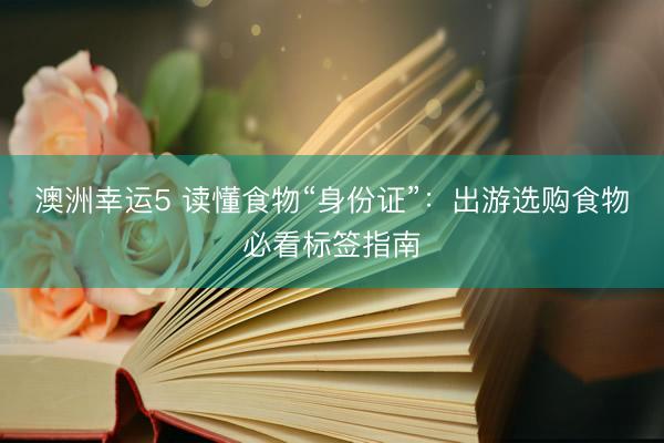 澳洲幸运5 读懂食物“身份证”：出游选购食物必看标签指南