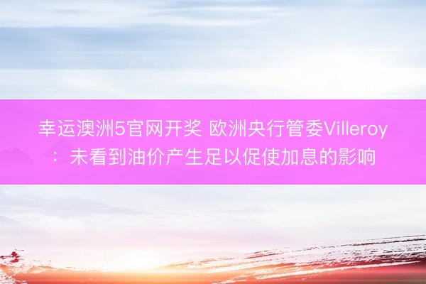 幸运澳洲5官网开奖 欧洲央行管委Villeroy：未看到油价产生足以促使加息的影响