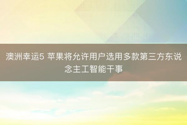 澳洲幸运5 苹果将允许用户选用多款第三方东说念主工智能干事