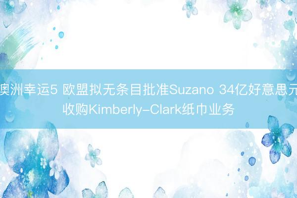 澳洲幸运5 欧盟拟无条目批准Suzano 34亿好意思元收购Kimberly-Clark纸巾业务