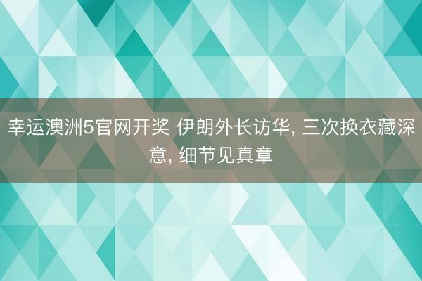 幸运澳洲5官网开奖 伊朗外长访华， 三次换衣藏深意， 细节见真章