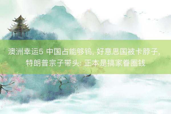 澳洲幸运5 中国占能够钨， 好意思国被卡脖子， 特朗普宗子带头: 正本是搞家眷圈钱