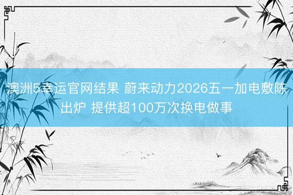 澳洲5幸运官网结果 蔚来动力2026五一加电敷陈出炉 提供超100万次换电做事