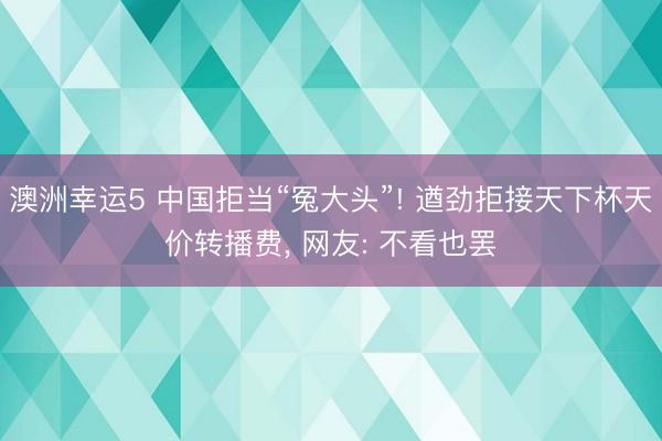 澳洲幸运5 中国拒当“冤大头”! 遒劲拒接天下杯天价转播费， 网友: 不看也罢