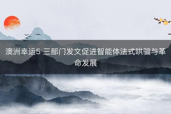 澳洲幸运5 三部门发文促进智能体法式哄骗与革命发展