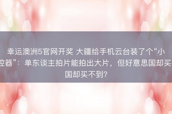 幸运澳洲5官网开奖 大疆给手机云台装了个“小屏遥控器”：单东谈主拍片能拍出大片，但好意思国却买不到？