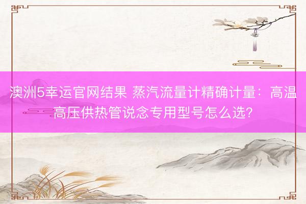 澳洲5幸运官网结果 蒸汽流量计精确计量：高温高压供热管说念专用型号怎么选？