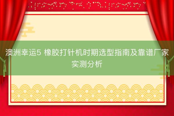 澳洲幸运5 橡胶打针机时期选型指南及靠谱厂家实测分析