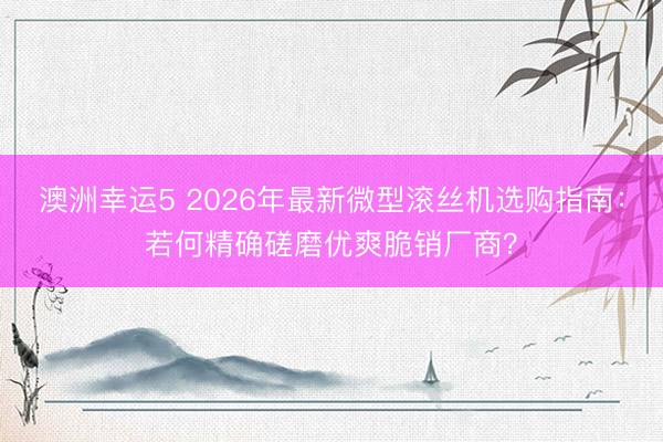 澳洲幸运5 2026年最新微型滚丝机选购指南：若何精确磋磨优爽脆销厂商？